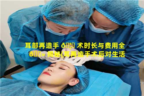 耳部再造手 🦍 术时长与费用全 🌻 揭秘(耳再造手术后对生活有什么影响)